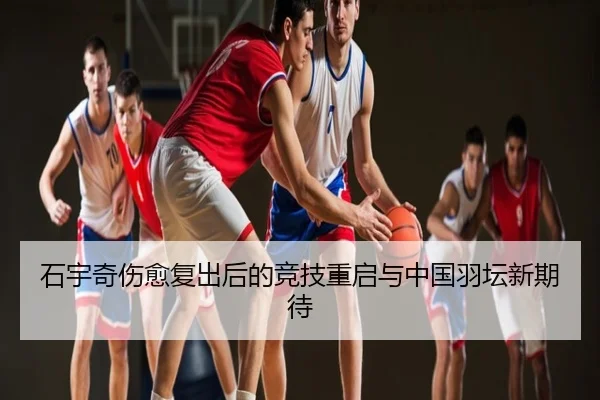石宇奇伤愈复出后的竞技重启与中国羽坛新期待