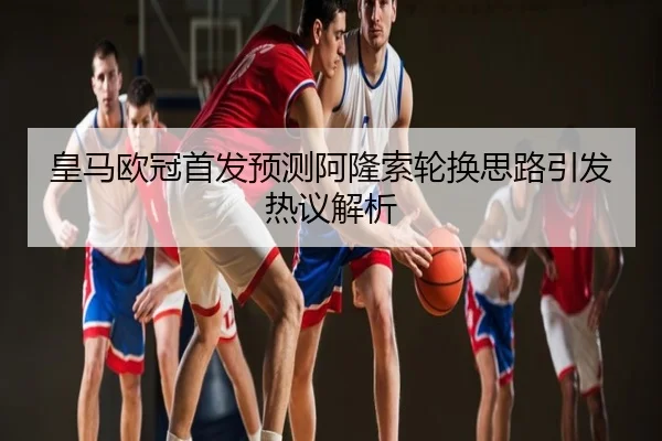 皇马欧冠首发预测阿隆索轮换思路引发热议解析