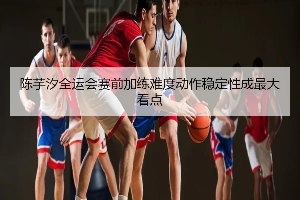 陈芋汐全运会赛前加练难度动作稳定性成最大看点