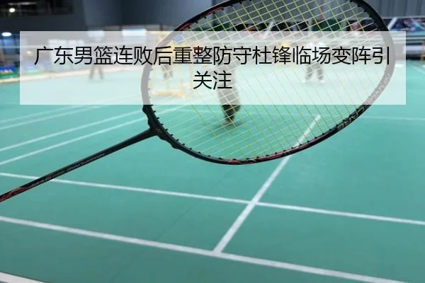 广东男篮连败后重整防守杜锋临场变阵引关注